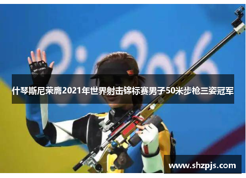 什琴斯尼荣膺2021年世界射击锦标赛男子50米步枪三姿冠军